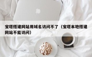 凤城宝塔搭建网站用域名访问不了（宝塔本地搭建网站不能访问）